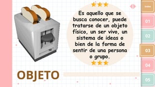 OBJETO
01
02
03
04
05
Index
Es aquello que se
busca conocer, puede
tratarse de un objeto
físico, un ser vivo, un
sistema de ideas o
bien de la forma de
sentir de una persona
o grupo.
 
