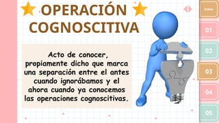 OPERACIÓN
COGNOSCITIVA 01
02
03
04
05
Index
Acto de conocer,
propiamente dicho que marca
una separación entre el antes
cuando ignorábamos y el
ahora cuando ya conocemos
las operaciones cognoscitivas.
 