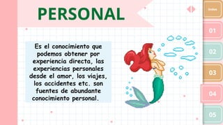 PERSONAL
01
02
03
04
05
Index
Es el conocimiento que
podemos obtener por
experiencia directa, las
experiencias personales
desde el amor, los viajes,
los accidentes etc. son
fuentes de abundante
conocimiento personal.
 