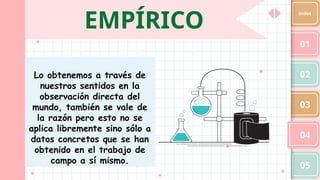 EMPÍRICO
01
02
03
04
05
Index
Lo obtenemos a través de
nuestros sentidos en la
observación directa del
mundo, también se vale de
la razón pero esto no se
aplica libremente sino sólo a
datos concretos que se han
obtenido en el trabajo de
campo a sí mismo.
 