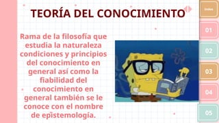 Rama de la filosofía que
estudia la naturaleza
condiciones y principios
del conocimiento en
general así como la
fiabilidad del
conocimiento en
general también se le
conoce con el nombre
de epistemología.
01
02
03
04
05
Index
TEORÍA DEL CONOCIMIENTO
 