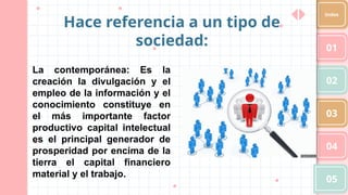 01
02
03
04
05
Index
Hace referencia a un tipo de
sociedad:
La contemporánea: Es la
creación la divulgación y el
empleo de la información y el
conocimiento constituye en
el más importante factor
productivo capital intelectual
es el principal generador de
prosperidad por encima de la
tierra el capital financiero
material y el trabajo.
 