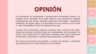 OPINIÓN
El conocimiento es fundamental y esencial para el desarrollo humano y el
progreso de la sociedad. Es la base sobre la cual construimos nuestras
comprensiones del mundo, tomamos decisiones informadas y resolvemos
problemas. Mi opinión sobre el conocimiento es muy positiva, ya que tiene
un valor incalculable en todos los aspectos de la vida.
A través del conocimiento, podemos entender cómo funcionan las cosas,
desde los principios científicos hasta las complejidades de la sociedad y la
cultura. Nos proporciona la información necesaria para tomar decisiones
conscientes y racionales en nuestras vidas personales y profesionales.
Nos da las herramientas para abordar y resolver los desafíos y problemas
que enfrentamos en la vida cotidiana y en la sociedad.
01
02
03
04
05
Index
 