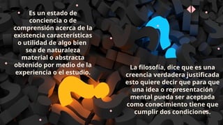 Es un estado de
conciencia o de
comprensión acerca de la
existencia características
o utilidad de algo bien
sea de naturaleza
material o abstracta
obtenido por medio de la
experiencia o el estudio.
La filosofía, dice que es una
creencia verdadera justificada
esto quiere decir que para que
una idea o representación
mental pueda ser aceptada
como conocimiento tiene que
cumplir dos condiciones.
 