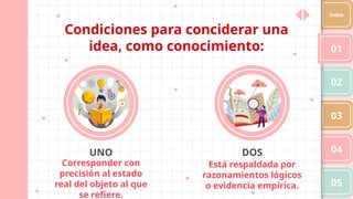 Condiciones para conciderar una
idea, como conocimiento:
Corresponder con
precisión al estado
real del objeto al que
se refiere.
UNO DOS
Está respaldada por
razonamientos lógicos
o evidencia empírica.
01
02
03
04
05
Index
 