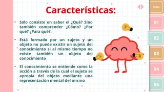 01
02
03
04
05
Index
• Solo consiste en saber el ¿Qué? Sino
también comprender ¿Cómo? ¿Por
qué? ¿Para qué?.
• Está formado por un sujeto y un
objeto no puede existir un sujeto del
conocimiento si al mismo tiempo no
existe también un objeto del
conocimiento
• El conocimiento se entiende como la
acción a través de la cual el sujeto se
apropia del objeto mediante una
representación mental del mismo
Características:
 