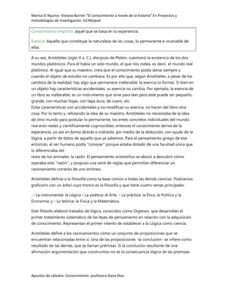 Marisa D´Aquino- Viviana Barrón “El conocimiento a través de la historia” En Proyectos y
metodologías de investigación. Ed Maipué

Conocimiento empírico: aquel que se basa en la experiencia.

Esencia: Aquello que constituye la naturaleza de las cosas, lo permanente e invariable de
ellas.

A su vez, Aristóteles (siglo V a. C.), discípulo de Platón, cuestionó la existencia de los dos
mundos platónicos. Para él había un solo mundo, el que nos rodea, es decir, el mundo real
platónico. Al igual que su maestro, creía que el conocimiento podía darse siempre y
cuando el objeto de estudio no cambiara. Es por ello que, según Aristóteles, a pesar de los
cambios de la realidad, hay algo que permanece inalterable: la esencia (o forma). Si bien en
un objeto hay características accidentales, su esencia no cambia. Por ejemplo, la esencia de
un libro es inalterable, es un instrumento que sirve para leer pero éste puede ser pequeño,
grande, con muchas hojas, con tapa dura, de cuero, etc.
Estas características son accidentales y no modifican su esencia, no hacen del libro otra
cosa. Por lo tanto y, refutando la idea de su maestro, Aristóteles no necesitaba de la idea
de otro mundo para postular lo permanente, los entes concretos individuales del mundo
real eran reales y científicamente cognoscibles; entonces el conocimiento deriva de la
experiencia, ya sea en forma directa o indirecta, por medio de la deducción, con ayuda de la
lógica, a partir de datos de aquello que ya sabemos. Para el pensamiento griego de ese
entonces, el ser humano podía "conocer" porque estaba dotado de una facultad única que
lo diferenciaba del
resto de los animales: la razón. El pensamiento aristotélico se abocó a descubrir cómo
operaba esta "razón", y propuso una serie de reglas que permitían diferenciar un
razonamiento correcto de uno erróneo.

Aristóteles definía a la filosofía como la base común a todas las demás ciencias. Podríamos
graficarlo con un árbol cuyo tronco es la filosofía y que tiene cuatro ramas principales:

..• La instrumental: la Lógica • La poética: el Arte, • La práctica: la Ética, la Política y la
Economía; y • La teórica: la Física y la Matemática.

Este filósofo elaboró tratados de lógica, conocidos como Organon, que desarrollan el
primer tratamiento sistemático de las leyes de pensamiento en relación con la adquisición
de conocimiento. Representan el primer intento de establecer a la Lógica como ciencia.

Aristóteles define a los razonamientos como un conjunto de proposiciones que se
encuentran relacionadas entre sí. Una de las proposiciones -la conclusión- se infiere como
resultado de las demás, que se llaman premisas. Si la conclusión resultante de una
afirmación-argumentación que construimos no es la consecuencia lógica de las premisas




Apuntes de cátedra- Conocimiento- profesora Dana Diaz
 