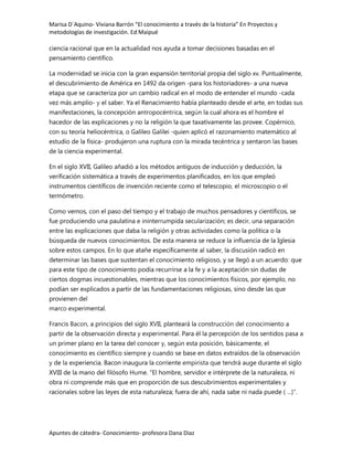 Marisa D´Aquino- Viviana Barrón “El conocimiento a través de la historia” En Proyectos y
metodologías de investigación. Ed Maipué

ciencia racional que en la actualidad nos ayuda a tomar decisiones basadas en el
pensamiento científico.

La modernidad se inicia con la gran expansión territorial propia del siglo xv. Puntualmente,
el descubrimiento de América en 1492 da origen -para los historiadores- a una nueva
etapa que se caracteriza por un cambio radical en el modo de entender el mundo -cada
vez más amplio- y el saber. Ya el Renacimiento había planteado desde el arte, en todas sus
manifestaciones, la concepción antropocéntrica, según la cual ahora es el hombre el
hacedor de las explicaciones y no la religión la que taxativamente las provee. Copérnico,
con su teoría heliocéntrica, o Galileo Galilei -quien aplicó el razonamiento matemático al
estudio de la física- produjeron una ruptura con la mirada tecéntrica y sentaron las bases
de la ciencia experimental.

En el siglo XVII, Galileo añadió a los métodos antiguos de inducción y deducción, la
verificación sistemática a través de experimentos planificados, en los que empleó
instrumentos científicos de invención reciente como el telescopio, el microscopio o el
termómetro.

Como vemos, con el paso del tiempo y el trabajo de muchos pensadores y científicos, se
fue produciendo una paulatina e ininterrumpida secularización; es decir, una separación
entre las explicaciones que daba la religión y otras actividades como la política o la
búsqueda de nuevos conocimientos. De esta manera se reduce la influencia de la Iglesia
sobre estos campos. En lo que atañe específicamente al saber, la discusión radicó en
determinar las bases que sustentan el conocimiento religioso, y se llegó a un acuerdo: que
para este tipo de conocimiento podía recurrirse a la fe y a la aceptación sin dudas de
ciertos dogmas incuestionables, mientras que los conocimientos físicos, por ejemplo, no
podían ser explicados a partir de las fundamentaciones religiosas, sino desde las que
provienen del
marco experimental.

Francis Bacon, a principios del siglo XVII, planteará la construcción del conocimiento a
partir de la observación directa y experimental. Para él la percepción de los sentidos pasa a
un primer plano en la tarea del conocer y, según esta posición, básicamente, el
conocimiento es científico siempre y cuando se base en datos extraídos de la observación
y de la experiencia. Bacon inaugura la corriente empirista que tendrá auge durante el siglo
XVIII de la mano del filósofo Hume. "El hombre, servidor e intérprete de la naturaleza, ni
obra ni comprende más que en proporción de sus descubrimientos experimentales y
racionales sobre las leyes de esta naturaleza; fuera de ahí, nada sabe ni nada puede ( ...)".




Apuntes de cátedra- Conocimiento- profesora Dana Diaz
 