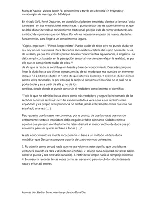 Marisa D´Aquino- Viviana Barrón “El conocimiento a través de la historia” En Proyectos y
metodologías de investigación. Ed Maipué

En el siglo XVII, René Descartes, en oposición al planteo empirista, plantea la famosa "duda
cartesiana" en sus Meditaciones metafísicas. El punto de partida de supensamiento es que
se debe dudar de todo el conocimiento tradicional, porque éste da como verdaderas una
cantidad de opiniones que son falsas. Por ello es necesario empezar de nuevo, desde los
fundamentos, para llegar a un conocimiento seguro.

"Cogito, ergo sum": "Pienso, luego existo". Puedo dudar de todo pero no puedo dudar de
que soy un ser que piensa. Para Descartes sólo existe la certeza del sujeto pensante, o sea,
de la razón, ya que los sentidos podían llevar a conocimientos equivocados, a engaños. Los
datos empíricos basados en la percepción sensorial- no siempre reflejan la realidad, es por
ello que es conveniente dudar de ellos. Y
de ahí que la razón se constituye en fuente y base del conocimiento. Descartes propuso
llevar la duda hasta sus últimas consecuencias, de tal modo que nos quedara un elemento
del que no podíamos dudar: el hecho de que estamos dudando. Y podemos dudar porque
somos seres racionales, es por ello que la razón se convertía en lo único de lo cual no se
podía dudar y es a partir de ella y, no de los
sentidos, desde donde se puede construir el verdadero conocimiento, el científico.

"Todo lo que he admitido hasta ahora como más verdadero y seguro lo he tomado de los
sentidos o por los sentidos; pero he experimentado a veces que estos sentidos eran
engañosos y es propio de la prudencia no confiar jamás enteramente en los que nos han
engañado una vez ( ... ).

Pero -puesto que la razón me convence, por lo pronto, de que las cosas que no son
enteramente ciertas e indudables debo negarles crédito con tanto cuidado como a
aquellas que parecen manifiestamente falsas -bastará el menor motivo de duda que yo
encuentre para ser que las rechace a todas ( ... )."

A este conocimiento es posible incorporarlo en base a un método -el de la duda
metódica- que Descartes propone a partir de cuatro normas universales:

1. No admitir como verdad nada que no sea evidente: esto significa que una idea es
verdadera cuando es clara y distinta (no confusa). 2. Dividir cada dificultad en tantas partes
como se pueda y sea necesario (análisis). 3. Partir de lo simple hacia lo complejo (síntesis).
4. Enumerar y recontar tantas veces como sea necesario para no olvidar absolutamente
nada y evitar así errores.




Apuntes de cátedra- Conocimiento- profesora Dana Diaz
 
