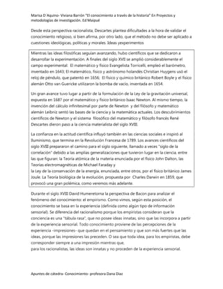 Marisa D´Aquino- Viviana Barrón “El conocimiento a través de la historia” En Proyectos y
metodologías de investigación. Ed Maipué

Desde esta perspectiva racionalista, Descartes plantea dificultades a la hora de validar el
conocimiento religioso, si bien afirma, por otro lado, que el método no debe ser aplicado a
cuestiones ideológicas, políticas y morales. Ideas yexperimentos

Mientras las ideas filosóficas seguían avanzando, hubo científicos que se dedicaron a
desarrollar la experimentación. A finales del siglo XVII se amplió considerablemente el
campo experimental: El matemático y físico Evangelista Torricelli, empleó el barómetro,
inventado en 1643; El matemático, físico y astrónomo holandés Christian Huygens usó el
reloj de péndulo, que patentó en 1656; El físico y químico británico Robert Boyle y el físico
alemán Otto van Guericke utilizaron la bomba de vacío, inventada en 1654.

Un gran avance tuvo lugar a partir de la formulación de la Ley de la gravitación universal,
expuesta en 1687 por el matemático y físico británico Isaac Newton. Al mismo tiempo, la
invención del cálculo infinitesimal por parte de Newton y del filósofo y matemático
alemán Leibniz sentó las bases de la ciencia y la matemática actuales. Los descubrimientos
científicos de Newton y el sistema filosófico del matemático y filósofo francés René
Descartes dieron paso a la ciencia materialista del siglo XVIII.

La confianza en la actitud científica influyó también en las ciencias sociales e inspiró al
Iluminismo, que termina en la Revolución Francesa de 1789. Los avances científicos del
siglo XVIII prepararon el camino para el siglo siguiente, llamado a veces "siglo de la
correlación" debido a las amplias generalizaciones que tuvieron lugar en la ciencia, entre
las que figuran: la Teoría atómica de la materia enunciada por el físico John Dalton, las
Teorías electromagnéticas de Michael Faraday y
la Ley de la conservación de la energía, enunciada, entre otros, por el físico británico James
Joule. La Teoría biológica de la evolución, propuesta por Charles Darwin en 1859, que
provocó una gran polémica, como veremos más adelante.

Durante el siglo XVIII David Humeretorna la perspectiva de Bacon para analizar el
fenómeno del conocimiento: el empirismo. Como vimos, según esta posición, el
conocimiento se basa en la experiencia (definida como algún tipo de información
sensorial). Se diferencia del racionalismo porque los empiristas consideran que la
conciencia es una "tábula rasa", que no posee ideas innatas, sino que las incorpora a partir
de la experiencia sensorial. Todo conocimiento proviene de las percepciones de la
experiencia -impresiones- que quedan en el pensamiento y que son más fuertes que las
ideas, porque las impresiones las preceden. O sea que toda idea, para los empiristas, debe
corresponder siempre a una impresión mientras que,
para los racionalistas, las ideas son innatas y no proceden de la experiencia sensorial.




Apuntes de cátedra- Conocimiento- profesora Dana Diaz
 