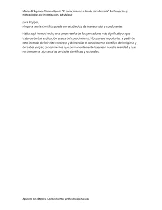 Marisa D´Aquino- Viviana Barrón “El conocimiento a través de la historia” En Proyectos y
metodologías de investigación. Ed Maipué

para Popper,
ninguna teoría científica puede ser establecida de manera total y concluyente.

Hasta aquí hemos hecho una breve reseña de los pensadores más significativos que
trataron de dar explicación acerca del conocimiento. Nos parece importante, a partir de
esto, intentar definir este concepto y diferenciar el conocimiento científico del religioso y
del saber vulgar; conocimientos que permanentemente trasvasan nuestra realidad y que
no siempre se ajustan a las verdades científicas y racionales.




Apuntes de cátedra- Conocimiento- profesora Dana Diaz
 