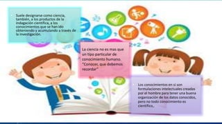• Suele designarse como ciencia,
también, a los productos de la
indagación científica, a los
conocimientos que se han ido
obteniendo y acumulando a través de
la investigación.
La ciencia no es mas que
un tipo particular de
conocimiento humano.
“Conocer, que debemos
recordar”
• Los conocimientos en si son
formulaciones intelectuales creadas
por el hombre para tener una buena
organización de los datos conocidos,
pero no todo conocimiento es
cientifico,.
 