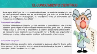 EL CONOCIMIENTO CIENTÍFICO
• Para llegar a la lógica del conocimiento científico es necesario la metodología , no
es considerada una ciencia pero es necesaria para que exista un enlace entre el
sujeto y el objeto de investigación, es considerada como un instrumento para
realizar una investigación mas eficaz.
El conocimientocomoProblema:
• Partimos de la siguiente pregunta ¿ Cómo sabemos lo que sabemos?, o en que nos
basamos para aceptar lo verídico sobre determinada cosa, pues bien el problema
radica en que la verdad no la encontramos o halamos directamente ante nosotros ,
es necesario haber realizado una investigación muy a fondo para argumentar o
detallar con pruebas sobre aquellos objetos o sobre nuestro origen mismo
El conocimientocomoproceso:
El conocimiento llega a nosotros como un proceso ya que para adquirirlo de una u otra
forma siempre se ha cometido errores, antes de perfeccionarlo y siempre a través de
un conjunto de informaciones de todo tipo
 