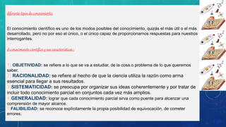 diferente tipos de conocimiento:
El conocimiento científico es uno de los modos posibles del conocimiento, quizás el más útil o el más
desarrollado, pero no por eso el único, o el único capaz de proporcionarnos respuestas para nuestros
interrogantes.
el conocimiento científico y sus características :
1) OBJETIVIDAD: se refiere a lo que se va a estudiar, de la cosa o problema de lo que queremos
saber.
2) RACIONALIDAD: se refiere al hecho de que la ciencia utiliza la razón como arma
esencial para llegar a sus resultados.
3)SISTEMATICIDAD: se preocupa por organizar sus ideas coherentemente y por tratar de
incluir todo conocimiento parcial en conjuntos cada vez más amplios.
4)GENERALIDAD: lograr que cada conocimiento parcial sirva como puente para alcanzar una
comprensión de mayor alcance.
5)FALIBILIDAD: se reconoce explícitamente la propia posibilidad de equivocación, de cometer
errores.
 