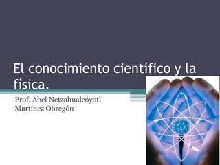 El conocimiento científico y la
física.
Prof. Abel Netzahualcóyotl
Martínez Obregón
 