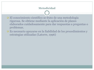 Metodicidad El conocimiento científico se fruto de una metodología rigurosa. Se obtiene mediante la aplicación de planes elaborados cuidadosamente para dar respuestas a preguntas o problemas. Es necesario apoyarse en la fiabilidad de los procedimientos y estrategias utilizadas (Latorre, 1996) 