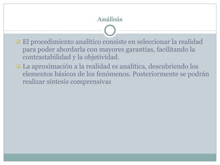 Análisis El procedimiento analítico consiste en seleccionar la realidad para poder abordarla con mayores garantías, facilitando la contrastabilidad y la objetividad. La aproximación a la realidad es analítica, descubriendo los elementos básicos de los fenómenos. Posteriormente se podrán realizar síntesis comprensivas 
