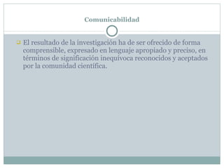 Comunicabilidad El resultado de la investigación ha de ser ofrecido de forma comprensible, expresado en lenguaje apropiado y preciso, en términos de significación inequívoca reconocidos y aceptados por la comunidad científica. 