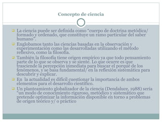 Concepto de ciencia La ciencia puede ser definida como “cuerpo de doctrina metódica/ formado y ordenado, que constituye un ramo particular del saber humano” . Englobamos tanto las ciencias basadas en la observación y experimentación como las desarrolladas utilizando el método reflexivo, como la filosofía.  También la filosofía tiene origen empírico ya que todo pensamiento parte de lo que se observa y se siente. Lo que ocurre es que trasciende la percepción inmediata para buscar el porqué de los fenómenos, y se basa fundamental/ en la reflexión sistemática para descubrir y explicar. En  la actualidad es difícil cuestionar la importancia de ambos elementos para el desarrollo científico. Un planteamiento globalizador de la ciencia (Dendaluce, 1988) sería “un modo de conocimiento riguroso, metódico y sistemático que pretende optimizar la información disponible en torno a problemas de origen teórico y/ o práctico 