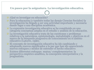 Un paseo por la asignatura. La investigación educativa. ¿Qué es investigar en educación? Para la educación (y también todas las demás Ciencias Sociales) la investigación ha llegado a ser una actividad importante y necesaria dando lugar a una disciplina académica. La expresión investigación educativa se ha constituido en una categoría conceptual amplia en el estudio y análisis de la educación. La investigación educativa trata de las cuestiones y problemas relativos a la naturaleza, epistemología, metodología y objetivos en el marco de la búsqueda progresiva de conocimiento en el ámbito educativo (Latorre, 1996). El concepto de investigación educativa ha ido cambiando y adoptando nuevos significados a la par que han ido apareciendo nuevos enfoques y modos de entender el hecho educativo Existen diferentes enfoques  mutua/ complementarios: la perspectiva empírico-analítica, la concepción interpretativa y la pragmatista. 