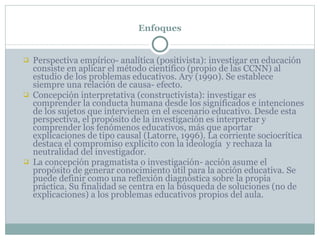 Enfoques Perspectiva empírico- analítica (positivista): investigar en educación consiste en aplicar el método científico (propio de las CCNN) al estudio de los problemas educativos. Ary (1990). Se establece siempre una relación de causa- efecto. Concepción interpretativa (constructivista): investigar es comprender la conducta humana desde los significados e intenciones de los sujetos que intervienen en el escenario educativo. Desde esta perspectiva, el propósito de la investigación es interpretar y comprender los fenómenos educativos, más que aportar explicaciones de tipo causal (Latorre, 1996). La corriente sociocrítica destaca el compromiso explícito con la ideología  y rechaza la neutralidad del investigador. La concepción pragmatista o investigación- acción asume el propósito de generar conocimiento útil para la acción educativa. Se puede definir como una reflexión diagnóstica sobre la propia práctica. Su finalidad se centra en la búsqueda de soluciones (no de explicaciones) a los problemas educativos propios del aula.  