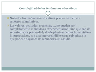 Complejidad de los fenómenos educativos No todos los fenómenos educativos pueden reducirse a aspectos cuantitativos. Los valores, actitudes, creencias, …, no pueden ser completamente sometidos a experimentación, sino que han de ser estudiados primordial/ desde planteamientos humanístico- interpretativos, con una imprescindible carga subjetiva, sin que por ello hayamos de renunciar a su estudio. 