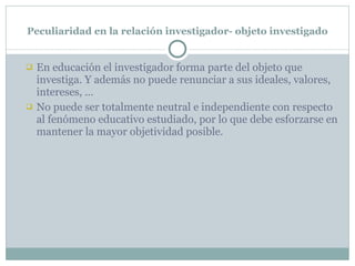 Peculiaridad en la relación investigador- objeto investigado En educación el investigador forma parte del objeto que investiga. Y además no puede renunciar a sus ideales, valores, intereses, … No puede ser totalmente neutral e independiente con respecto al fenómeno educativo estudiado, por lo que debe esforzarse en mantener la mayor objetividad posible. 