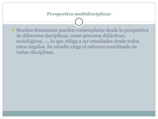 Perspectiva multidisciplinar Muchos fenómenos pueden contemplarse desde la perspectiva  de diferentes disciplinas, como procesos didácticos, sociológicos, …, lo que obliga a ser estudiados desde todos estos ángulos. Su estudio exige el esfuerzo coordinado de varias disciplinas. 