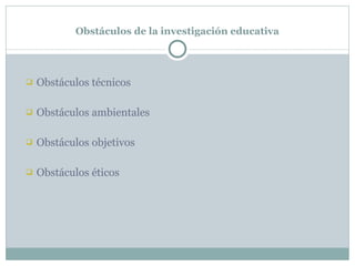 Obstáculos de la investigación educativa Obstáculos técnicos Obstáculos ambientales Obstáculos objetivos Obstáculos éticos 
