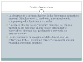 Obstáculos técnicos La observación y la cuantificación de los fenómenos educativos presenta dificultades en su medición, al ser mucho más complejos que los fenómenos naturales. No es fácil obtener datos, y después medirlos, del mundo interior de las personas, ya que no son directamente observables, sino que hay que hacerlo a través de sus manifestaciones. Los instrumentos de recogida de datos (cuestionarios, entrevistas, test,… ) presentan características complejas en relación a otros más objetivos. 