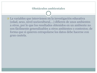 Obstáculos ambientales La variables que intervienen en la investigación educativa (edad, sexo, nivel sociocultural,…) difieren de unos ambientes a otros, por lo que los resultados obtenidos en un ambiente no son fácilmente generalizables a otros ambientes o contextos; de forma que si quieren extrapolarse los datos debe hacerse con gran cautela. 