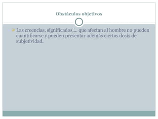 Obstáculos objetivos Las creencias, significados,… que afectan al hombre no pueden cuantificarse y pueden presentar además ciertas dosis de subjetividad. 