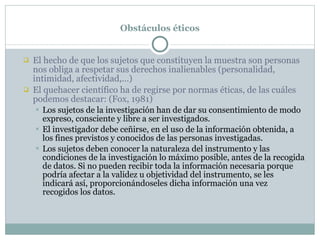 Obstáculos éticos El hecho de que los sujetos que constituyen la muestra son personas nos obliga a respetar sus derechos inalienables (personalidad, intimidad, afectividad,…) El quehacer científico ha de regirse por normas éticas, de las cuáles podemos destacar: (Fox, 1981) Los sujetos de la investigación han de dar su consentimiento de modo expreso, consciente y libre a ser investigados. El investigador debe ceñirse, en el uso de la información obtenida, a los fines previstos y conocidos de las personas investigadas. Los sujetos deben conocer la naturaleza del instrumento y las condiciones de la investigación lo máximo posible, antes de la recogida de datos. Si no pueden recibir toda la información necesaria porque podría afectar a la validez u objetividad del instrumento, se les indicará así, proporcionándoseles dicha información una vez recogidos los datos. 
