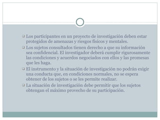 Los participantes en un proyecto de investigación deben estar protegidos de amenazas y riesgos físicos y mentales. Los sujetos consultados tienen derecho a que su información sea confidencial. El investigador deberá cumplir rigurosamente las condiciones y acuerdos negociados con ellos y las promesas que les haga. El instrumento y la situación de investigación no podrán exigir una conducta que, en condiciones normales, no se espera obtener de los sujetos o se les permite realizar. La situación de investigación debe permitir que los sujetos obtengan el máximo provecho de su participación. 