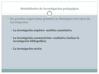 Modalidades de investigación pedagógica En grandes rasgos (muy grandes) se distinguen tres tipos de investigación: La investigación empírico- analítica cuantitativa La investigación constructivista- cualitativa  (incluye la investigación bibliográfica) La investigación-acción 