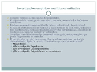 Investigación empírico- analítica cuantitativa Toma los métodos de las ciencias físiconaturales. El objetivo de la investigación es explicar, predecir y controlar los fenómenos educativos. Establece como criterios de calidad la validez, la fiabilidad y la objetividad.  Se basa en instrumentos que explican la cuantificación de los hechos, utilizando test, cuestionarios, escalas de medición entrevistas estructuradas…El análisis de los datos es de carácter deductivo y estadístico. Considera la realidad como algo externo al investigado, única y tangible, que puede fragmentarse en variables. El investigador es visto como un ser libre de valores, objetivo, que trabaja distanciado del objeto de estudio. El método es garantía de neutralidad. Modalidades:  a) la investigación Experimental;  2) la investigación Cuasiexperimental;  3) la investigación Ex-post-facto o no experimental 
