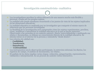 Investigación constructivista- cualitativa Los investigadores perciben la esfera educativa de una manera mucho más flexible y personal, creada por los propios sujetos. La realidad sólo puede estudiarse recurriendo a los puntos de vista de los sujetos implicados en las situaciones educativas.  La realidad educativa es analizada por un investigador que comparte el mismo marco de referencia que las personas investigadas La finalidad de la investigación será comprender cómo los sujetos experimentan, perciben, crean, modifican e interpretan la realidad educativa en la que se hayan inmersos. Observando a las personas en su contexto natural y diario, entrevistándolas y analizando sus relatos y documentos, se obtiene un conocimiento directo de la realidad educativa. Se intenta entrar en el interior de la persona y entenderla “desde dentro”. Los criterios de calidad son:  Credibilidad; Transferencia; Dependencia; Confirmabilidad. Los instrumentos son la observación participante, la entrevista informal, los diarios, los registros de campo, el análisis de documentos, los relatos… El análisis de los datos implica varias etapas: reducción, categorización, representación, validación e interpretación. Es un proceso de carácter cíclico interactivo. 