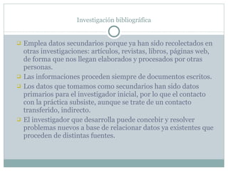 Investigación bibliográfica Emplea datos secundarios porque ya han sido recolectados en otras investigaciones: artículos, revistas, libros, páginas web, de forma que nos llegan elaborados y procesados por otras personas. Las informaciones proceden siempre de documentos escritos. Los datos que tomamos como secundarios han sido datos primarios para el investigador inicial, por lo que el contacto con la práctica subsiste, aunque se trate de un contacto transferido, indirecto. El investigador que desarrolla puede concebir y resolver problemas nuevos a base de relacionar datos ya existentes que proceden de distintas fuentes. 