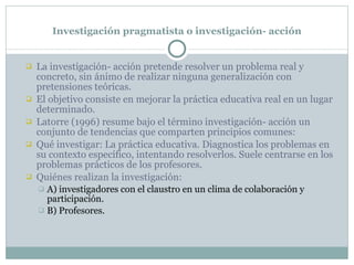 Investigación pragmatista o investigación- acción La investigación- acción pretende resolver un problema real y concreto, sin ánimo de realizar ninguna generalización con pretensiones teóricas. El objetivo consiste en mejorar la práctica educativa real en un lugar determinado. Latorre (1996) resume bajo el término investigación- acción un  conjunto de tendencias que comparten principios comunes: Qué investigar: La práctica educativa. Diagnostica los problemas en su contexto específico, intentando resolverlos. Suele centrarse en los problemas prácticos de los profesores. Quiénes realizan la investigación:  A) investigadores con el claustro en un clima de colaboración y participación.  B) Profesores. 