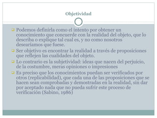 Objetividad Podemos definirla como el intento por obtener un conocimiento que concuerde con la realidad del objeto, que lo describa o explique tal cual es, y no como nosotros desearíamos que fuese. Ser objetivo es encontrar la realidad a través de proposiciones que reflejen las cualidades del objeto. Lo contrario es la subjetividad: ideas que nacen del perjuicio, de la costumbre, meras opiniones o impresiones Es preciso que los conocimientos puedan ser verificados por otros (replicabilidad), que cada una de las proposiciones que se hacen sean comprobadas y demostradas en la realidad, sin dar por aceptado nada que no pueda sufrir este proceso de verificación (Sabino, 1986) 