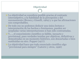 Objetividad La objetividad se considera posible gracias al contraste intersubjetivo, a la fiabilidad de la percepción y del razonamiento (Brown y Gisselli, 1969) y a que las afirmaciones son comprobables. De todo eso no podemos deducir una única lectura e interpretación de los hechos o fenómenos, pueden ser  aceptadas varias interpretaciones si han sido contrastadas.  Y,…, el conocimiento científico es falible, inexacto y provisional, pues verdades tenidas por objetivas, definitivas y demostradas en un momento histórico, son descartadas o bien sustituidas en otro. Popper (1977) La objetividad hace que todo enunciado científico algo “provisional para siempre” (Latorre y otros, 1996) 