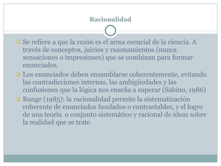 Racionalidad Se refiere a que la razón es el arma esencial de la ciencia. A través de conceptos, juicios y razonamientos (nunca sensaciones o impresiones) que se combinan para formar enunciados.  Los enunciados deben ensamblarse coherentemente, evitando las contradicciones internas, las ambigüedades y las confusiones que la lógica nos enseña a superar (Sabino, 1986) Bunge (1985): la racionalidad permite la sistematización coherente de enunciados fundados o contrastables, y el logro de una teoría  o conjunto sistemático y racional de ideas sobre la realidad que se trate. 