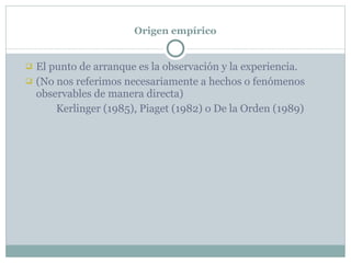 Origen empírico El punto de arranque es la observación y la experiencia. (No nos referimos necesariamente a hechos o fenómenos observables de manera directa) Kerlinger (1985), Piaget (1982) o De la Orden (1989) 