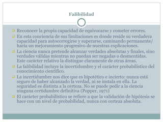 Falibilidad Reconocer la propia capacidad de equivocarse y cometer errores. En esta conciencia de sus limitaciones es donde reside su verdadera capacidad para autocorregirse y superarse, caminando permanente/ hacia un mejoramiento progresivo de nuestras explicaciones. La ciencia nunca pretende alcanzar verdades absolutas y finales, sino verdades válidas mientras no puedan ser negadas o desmentidas. Este carácter relativo la distingue claramente de otras áreas. La falibilidad incluye la incertidumbre y el carácter probabilístico del conocimiento científico. La incertidumbre nos dice que es hipotético e incierto: nunca está seguro de haber alcanzado la verdad, ni se instala en ella. La seguridad es distinta a la certeza. No se puede pedir a la ciencia ninguna certidumbre definitiva (Popper, 1971) El carácter probabilístico se refiere a que la validación de hipótesis se hace con un nivel de probabilidad, nunca con certeza absoluta. 
