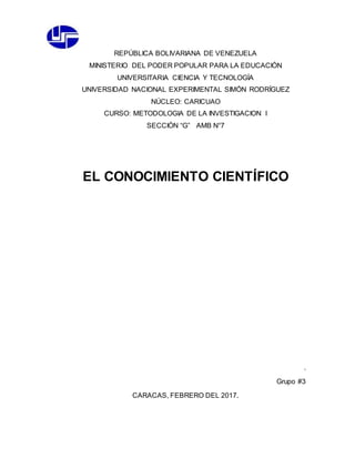 REPÚBLICA BOLIVARIANA DE VENEZUELA
MINISTERIO DEL PODER POPULAR PARA LA EDUCACIÓN
UNIVERSITARIA CIENCIA Y TECNOLOGÍA
UNIVERSIDAD NACIONAL EXPERIMENTAL SIMÓN RODRÍGUEZ
NÚCLEO: CARICUAO
CURSO: METODOLOGIA DE LA INVESTIGACION I
SECCIÓN “G” AMB N°7
EL CONOCIMIENTO CIENTÍFICO
.
Grupo #3
CARACAS, FEBRERO DEL 2017.
 