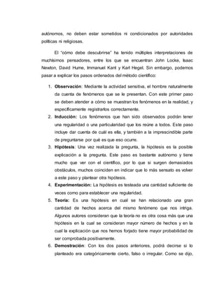 autónomos, no deben estar sometidos ni condicionados por autoridades
políticas ni religiosas.
El “cómo debe descubrirse” ha tenido múltiples interpretaciones de
muchísimos pensadores, entre los que se encuentran John Locke, Isaac
Newton, David Hume, Immanuel Kant y Karl Hegel. Sin embargo, podemos
pasar a explicar los pasos ordenados del método científico:
1. Observación: Mediante la actividad sensitiva, el hombre naturalmente
da cuenta de fenómenos que se le presentan. Con este primer paso
se deben atender a cómo se muestran los fenómenos en la realidad, y
específicamente registrarlos correctamente.
2. Inducción: Los fenómenos que han sido observados podrán tener
una regularidad o una particularidad que los reúne a todos. Este paso
incluye dar cuenta de cuál es ella, y también a la imprescindible parte
de preguntarse por qué es que eso ocurre.
3. Hipótesis: Una vez realizada la pregunta, la hipótesis es la posible
explicación a la pregunta. Este paso es bastante autónomo y tiene
mucho que ver con el científico, por lo que si surgen demasiados
obstáculos, muchos coinciden en indicar que lo más sensato es volver
a este paso y plantear otra hipótesis.
4. Experimentación: La hipótesis es testeada una cantidad suficiente de
veces como para establecer una regularidad.
5. Teoría: Es una hipótesis en cual se han relacionado una gran
cantidad de hechos acerca del mismo fenómeno que nos intriga.
Algunos autores consideran que la teoría no es otra cosa más que una
hipótesis en la cual se consideran mayor número de hechos y en la
cual la explicación que nos hemos forjado tiene mayor probabilidad de
ser comprobada positivamente.
6. Demostración: Con los dos pasos anteriores, podrá decirse si lo
planteado era categóricamente cierto, falso o irregular. Como se dijo,
 
