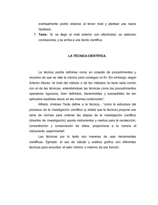 eventualmente podrá volverse al tercer nivel y plantear una nueva
hipótesis.
7. Tesis: Si se llegó al nivel anterior con efectividad, se elaboran
conclusiones y se arriba a una teoría científica.
LA TÉCNICA CIENTÍFICA.
La técnica podría definirse como en conjunto de procedimientos y
recursos de que se vale la ciencia para conseguir un fin. Sin embargo, según
Antonio Alonso “el nivel del método o de los métodos no tiene nada común
con el de las técnicas, entendiéndose las técnicas como los procedimientos
operativos rigurosos, bien definidos, transmisibles y susceptibles de ser
aplicados repetidas veces en las mismas condiciones”.
Alfredo Jiménez Tecla define a la técnica... “como la estructura del
procesos de la investigación científica (y añade que la técnica) propone una
serie de normas para ordenar las etapas de la investigación científica
(diseños de investigación) aporta instrumentos y medios para la recolección,
concentración y conservación de datos, proporciona a la ciencia el
instrumento experimental”.
Las técnicas por lo tanto son maneras de usar herramientas
científicas. Ejemplo: el uso de cálculo y análisis grafico son diferentes
técnicas para encontrar el valor mínimo o máximo de una función.
 