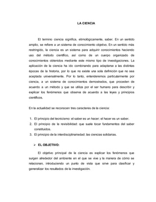 LA CIENCIA
El termino ciencia significa, etimológicamente, saber. En un sentido
amplio, se refiere a un sistema de conocimiento objetivo. En un sentido más
restringido, la ciencia es un sistema para adquirir conocimientos haciendo
uso del método científico, así como de un cuerpo organizado de
conocimientos obtenidos mediante este mismo tipo de investigaciones. La
aplicación de la ciencia ha ido combinando para adaptarse a las distintas
épocas de la historia, por lo que no existe una sola definición que no sea
aceptada universalmente. Por lo tanto, entenderemos particularmente por
ciencia, a un sistema de conocimientos demostrados, que proceden de
acuerdo a un método y que se utiliza por el ser humano para describir y
explicar los fenómenos que observa de acuerdo a las leyes y principios
científicos.
En la actualidad se reconocen tres caracteres de la ciencia:
1. El principio del tecnicismo: el saber es un hacer; el hacer es un saber.
2. El principio de la revisibilidad: que suele tocar fundamentos del saber
constituidos.
3. El principio de la interdisciplinariedad: las ciencias solidarias.
 EL OBJETIVO:
El objetivo principal de la ciencia es explicar los fenómenos que
surgen alrededor del ambiente en el que se vive y la manera de cómo se
relacionan, introduciendo un punto de vista que sirve para clasificar y
generalizar los resultados de la investigación.
 