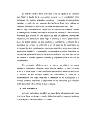 El método científico tiene elementos como las hipótesis, las variables
que hacen a través de la observación generar en el investigador cierta
curiosidad de explorar aspectos novedosos y mediante el razonamiento
inductivo, a partir de ello, aparecen las hipótesis. Para hacer válidas las
hipótesis deben ser comprobadas mediante la experimentación. Un
ejemplo muy claro del método científico es el proceso que se lleva a cabo en
la investigación. Primero mediante la observación se detecta una situación o
fenómeno que requiera de una solución ya sea un problema, interrogante,
necesidad, etc; después se debe elegir el entorno y el tipo de población con
quien se desea trabajar, ya sea cualitativa o cuantitativa, en el caso de la
cualitativa se emplea la entrevista y en el caso de la cuantitativa las
encuestas, los test, cuestionarios, obteniendo esta información se emplea las
técnicas de tabulación y recopilación, en las cuale,s se puede determinar las
causas que generan dicha situación y de acuerdo con toda esta información
se procede a formular hipótesis, variables y propuestas para la solución del
planteamiento.
En conclusión refiriéndonos a la ciencia su objetivo es buscar
establecer relaciones existentes entre diversos hechos, e interconectarlas
entre si, a fin de lograr conexiones lógicas que permitan presentar postulados
o axiomas en los distintos niveles del conocimiento, a partir de la
sistematización que logra mediante la utilización de la investigación y el
método científico, determina la objetividad de las relaciones que establece
entre los hechos y fenómenos de que se ocupa.
 SUS ALCANCES:
A través del método científico se puede llegar al conocimiento como
una fuente fiable en el que por medio de la observación y experimentación se
puede llegar a una determinada conclusión.
 
