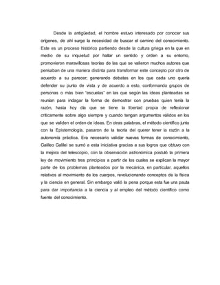 Desde la antigüedad, el hombre estuvo interesado por conocer sus
orígenes, de ahí surge la necesidad de buscar el camino del conocimiento.
Este es un proceso histórico partiendo desde la cultura griega en la que en
medio de su inquietud por hallar un sentido y orden a su entorno,
promovieron maravillosas teorías de las que se valieron muchos autores que
pensaban de una manera distinta para transformar este concepto por otro de
acuerdo a su parecer; generando debates en los que cada uno quería
defender su punto de vista y de acuerdo a esto, conformando grupos de
personas o más bien “escuelas” en las que según las ideas planteadas se
reunían para indagar la forma de demostrar con pruebas quien tenía la
razón, hasta hoy día que se tiene la libertad propia de reflexionar
críticamente sobre algo siempre y cuando tengan argumentos válidos en los
que se validen el orden de ideas. En otras palabras, el método científico junto
con la Epistemología, pasaron de la teoría del querer tener la razón a la
autonomía práctica. Era necesario validar nuevas formas de conocimiento,
Galileo Galilei se sumó a esta iniciativa gracias a sus logros que obtuvo con
la mejora del telescopio, con la observación astronómica postuló la primera
ley de movimiento tres principios a partir de los cuales se explican la mayor
parte de los problemas planteados por la mecánica, en particular, aquellos
relativos al movimiento de los cuerpos, revolucionando conceptos de la física
y la ciencia en general. Sin embargo valió la pena porque esta fue una pauta
para dar importancia a la ciencia y al empleo del método científico como
fuente del conocimiento.
 